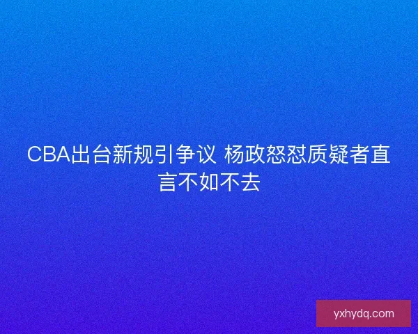 CBA出台新规引争议 杨政怒怼质疑者直言不如不去
