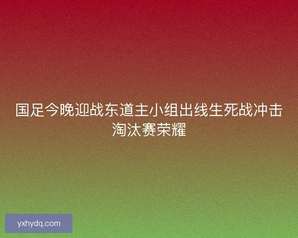 国足今晚迎战东道主小组出线生死战冲击淘汰赛荣耀 国足今晚迎战东道主小组出线生死战冲击淘汰赛荣耀