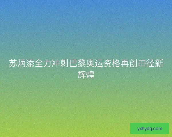 苏炳添全力冲刺巴黎奥运资格再创田径新辉煌 苏炳添全力冲刺巴黎奥运资格再创田径新辉煌
