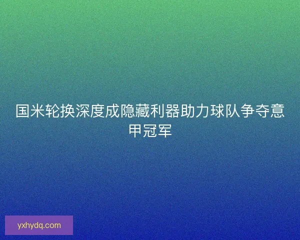 国米轮换深度成隐藏利器助力球队争夺意甲冠军 国米轮换深度成隐藏利器助力球队争夺意甲冠军