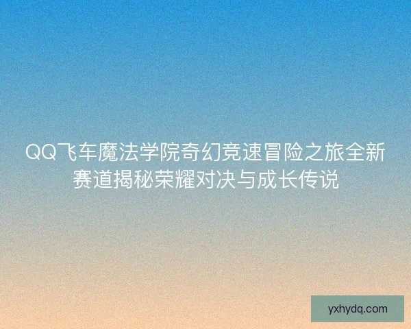 QQ飞车魔法学院奇幻竞速冒险之旅全新赛道揭秘荣耀对决与成长传说
