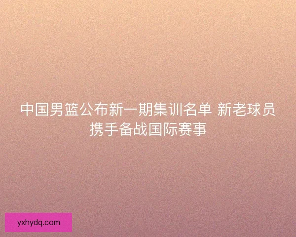 中国男篮公布新一期集训名单 新老球员携手备战国际赛事 中国男篮公布新一期集训名单 新老球员携手备战国际赛事