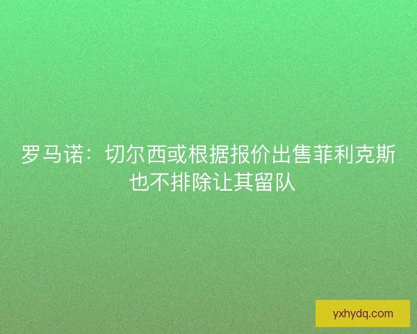 罗马诺:切尔西或根据报价出售菲利克斯 也不排除让其留队 罗马诺:切尔西或根据报价出售菲利克斯 也不排除让其留队