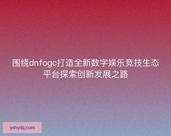 围绕dnfogc打造全新数字娱乐竞技生态平台探索创新发展之路