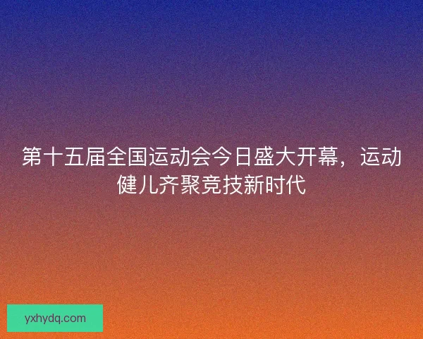 第十五届全国运动会今日盛大开幕,运动健儿齐聚竞技新时代 第十五届全国运动会今日盛大开幕,运动健儿齐聚竞技新时代