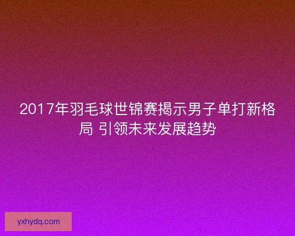 2017年羽毛球世锦赛揭示男子单打新格局 引领未来发展趋势 2017年羽毛球世锦赛揭示男子单打新格局 引领未来发展趋势
